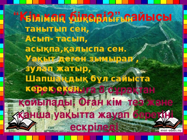 “ Кім көп біледі?” сайысы Білімнің ұшқырлығын танытып сен, Асып- тасып, асықпа,қалыспа сен. Уақыт деген зымырап , зулап жатыр, Шапшаңдық бұл сайыста керек екен. Әр оқушыға 8 сұрақтан қойылады. Оған кім тез және қанша уақытта жауап беретіні ескріледі