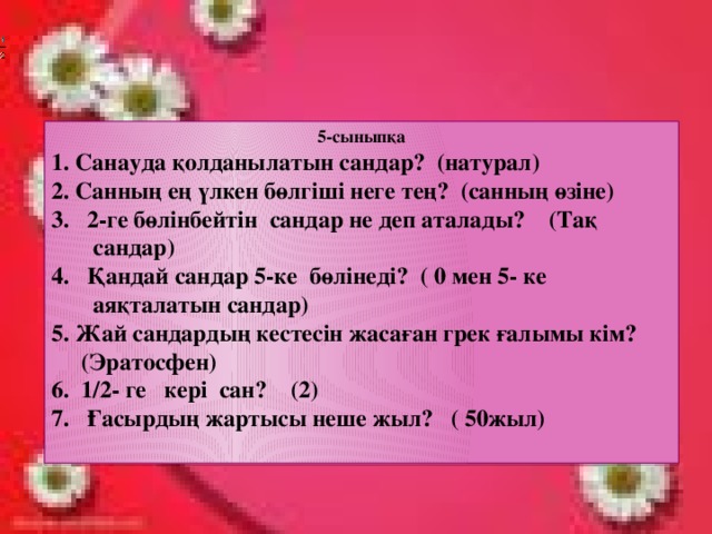 5-сыныпқа 1. Санауда қолданылатын сандар? (натурал) 2. Санның ең үлкен бөлгіші неге тең? (санның өзіне) 2-ге бөлінбейтін сандар не деп аталады? (Тақ  сандар) Қандай сандар 5-ке бөлінеді? ( 0 мен 5- ке  аяқталатын сандар) 5. Жай сандардың кестесін жасаған грек ғалымы кім?  (Эратосфен) 6. 1/2- ге кері сан? (2) 7. Ғасырдың жартысы неше жыл? ( 50жыл)