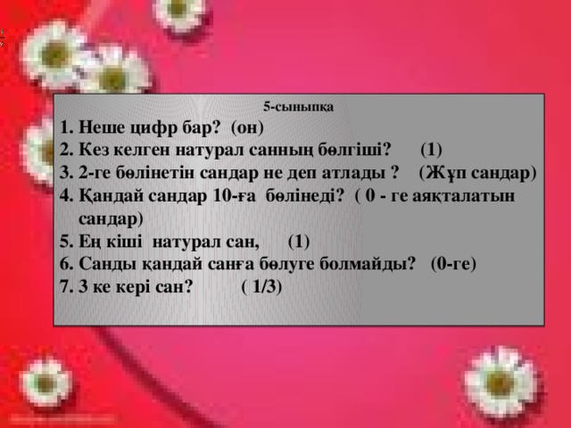 5-сыныпқа 1. Неше цифр бар? (он) 2. Кез келген натурал санның бөлгіші? (1) 3. 2-ге бөлінетін сандар не деп атлады ? (Жұп сандар) 4. Қандай сандар 10-ға бөлінеді? ( 0 - ге аяқталатын  сандар) 5. Ең кіші натурал сан, (1) 6. Санды қандай санға бөлуге болмайды? (0-ге) 7. 3 ке кері сан? ( 1/3)