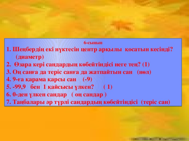 6-сынып 1. Шеңбердің екі нүктесін центр арқылы қосатын кесінді?  (диаметр) 2. Өзара кері сандардың көбейтіндісі неге тең? (1) 3. Оң санға да теріс санға да жатпайтын сан (нөл) 4. 9-ға қарама қарсы сан (-9) 5. -99,9 бен 1 қайсысы үлкен? ( 1) 6. 0-ден үлкен сандар ( оң сандар ) 7. Таңбалары әр түрлі сандардың көбейтіндісі (теріс сан)