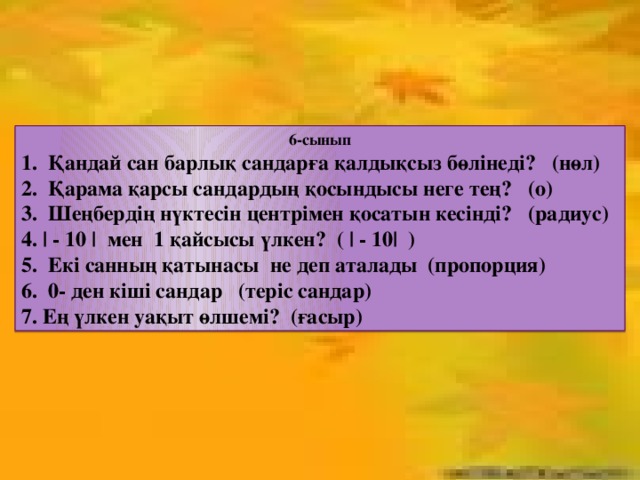 6-сынып 1. Қандай сан барлық сандарға қалдықсыз бөлінеді? (нөл) 2. Қарама қарсы сандардың қосындысы неге тең? (о) 3. Шеңбердің нүктесін центрімен қосатын кесінді? (радиус) 4. | - 10 | мен 1 қайсысы үлкен? ( | - 10| ) 5. Екі санның қатынасы не деп аталады (пропорция) 6. 0- ден кіші сандар (теріс сандар) 7. Ең үлкен уақыт өлшемі? (ғасыр)