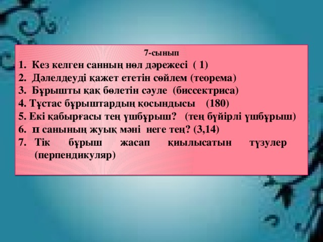 7-сынып 1. Кез келген санның нөл дәрежесі ( 1) 2. Дәлелдеуді қажет ететін сөйлем (теорема) 3. Бұрышты қақ бөлетін сәуле (биссектриса) 4. Тұстас бұрыштардың қосындысы (180) 5. Екі қабырғасы тең үшбұрыш? (тең бүйірлі үшбұрыш) 6. π санының жуық мәні неге тең? (3,14) Тік бұрыш жасап қиылысатын түзулер (перпендикуляр)