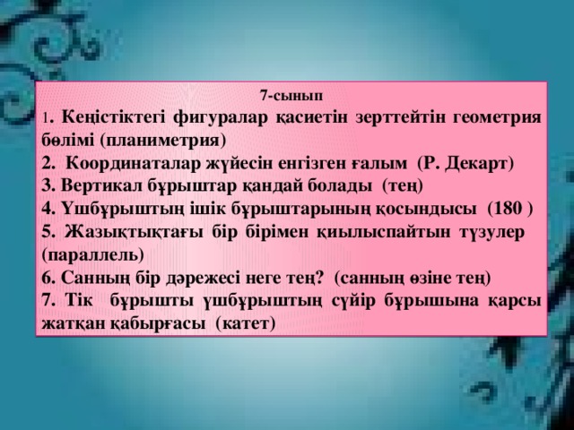 7-сынып 1 . Кеңістіктегі фигуралар қасиетін зерттейтін геометрия бөлімі (планиметрия) 2. Координаталар жүйесін енгізген ғалым (Р. Декарт) 3. Вертикал бұрыштар қандай болады (тең) 4. Үшбұрыштың ішік бұрыштарының қосындысы (180 ) 5. Жазықтықтағы бір бірімен қиылыспайтын түзулер (параллель) 6. Санның бір дәрежесі неге тең? (санның өзіне тең) 7. Тік бұрышты үшбұрыштың сүйір бұрышына қарсы жатқан қабырғасы (катет)