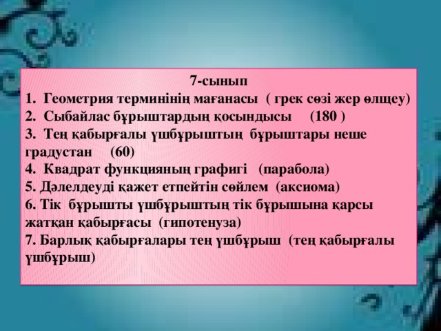 7-сынып 1. Геометрия терминінің мағанасы ( грек сөзі жер өлщеу) 2. Сыбайлас бұрыштардың қосындысы (180 ) 3. Тең қабырғалы үшбұрыштың бұрыштары неше градустан (60) 4. Квадрат функцияның графигі (парабола) 5. Дәлелдеуді қажет етпейтін сөйлем (аксиома) 6. Тік бұрышты үшбұрыштың тік бұрышына қарсы жатқан қабырғасы (гипотенуза) 7. Барлық қабырғалары тең үшбұрыш (тең қабырғалы үшбұрыш)