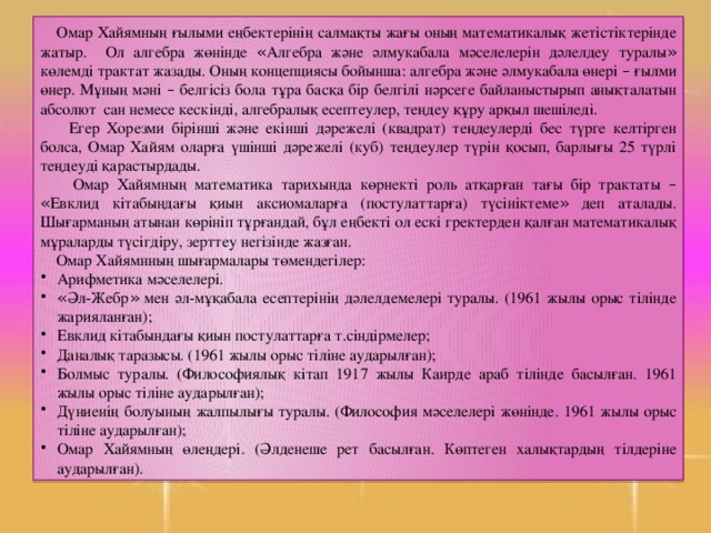 Омар Хайямның ғылыми еңбектерінің салмақты жағы оның математикалық жетістіктерінде жатыр. Ол алгебра жөнінде « Алгебра және әлмукабала мәселелерін дәлелдеу туралы » көлемді трактат жазады. Оның концепциясы бойынша: алгебра және әлмукабала өнері – ғылми өнер. Мұның мәні – белгісіз бола тұра басқа бір белгілі нәрсеге байланыстырып анықталатын абсолют сан немесе кескінді, алгебралық есептеулер, теңдеу құру арқыл шешіледі.  Егер Хорезми бірінші және екінші дәрежелі (квадрат) теңдеулерді бес түрге келтірген болса, Омар Хайям оларға үшінші дәрежелі (куб) теңдеулер түрін қосып, барлығы 25 түрлі теңдеуді қарастырдады.  Омар Хайямның математика тарихында көрнекті роль атқарған тағы бір трактаты –  « Евклид кітабындағы қиын аксиомаларға (постулаттарға) түсініктеме » деп аталады. Шығарманың атынан көрініп тұрғандай, бұл еңбекті ол ескі гректерден қалған математикалық мұраларды түсігдіру, зерттеу негізінде жазған.  Омар Хайямнның шығармалары төмендегілер: