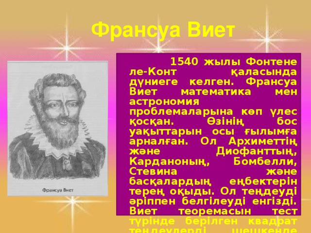 Франсуа Виет  1540 жылы Фонтене ле-Конт қаласында дүниеге келген. Франсуа Виет математика мен астрономия проблемаларына көп үлес қосқан. Өзінің бос уақыттарын осы ғылымға арналған. Ол Архиметтің және Диофанттың, Карданоның, Бомбелли, Стевина және басқалардың еңбектерін терең оқыды. Ол теңдеуді әріппен белгілеуді енгізді. Виет теоремасын тест түрінде берілген квадрат теңдеулерді шешкенде уақытты үнемдеуге көмектеседі.