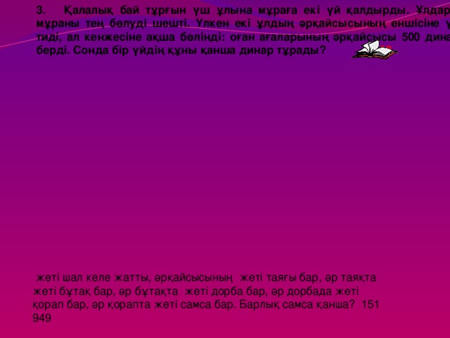 3. Қалалық бай тұрғын үш ұлына мұраға екі үй қалдырды. Ұлдары мұраны тең бөлуді шешті. Үлкен екі ұлдың әрқайсысының еншісіне үй тиді, ал кенжесіне ақша бөлінді: оған ағаларының әрқайсысы 500 динар берді. Сонда бір үйдің құны қанша динар тұрады? 1500  жеті шал келе жатты, әрқайсысының жеті таяғы бар, әр таяқта жеті бұтақ бар, әр бұтақта жеті дорба бар, әр дорбада жеті қорап бар, әр қорапта жеті самса бар. Барлық самса қанша? 151 949