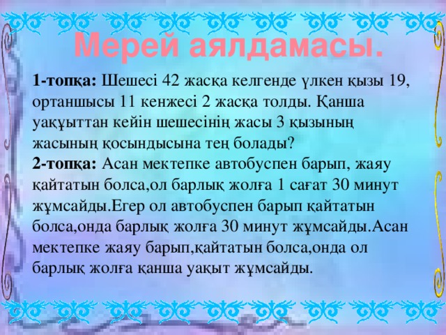 Мерей аялдамасы. 1-топқа: Шешесі 42 жасқа келгенде үлкен қызы 19, ортаншысы 11 кенжесі 2 жасқа толды. Қанша уақұыттан кейін шешесінің жасы 3 қызының жасының қосындысына тең болады? 2-топқа: Асан мектепке автобуспен барып, жаяу қайтатын болса,ол барлық жолға 1 сағат 30 минут жұмсайды.Егер ол автобуспен барып қайтатын болса,онда барлық жолға 30 минут жұмсайды.Асан мектепке жаяу барып,қайтатын болса,онда ол барлық жолға қанша уақыт жұмсайды.