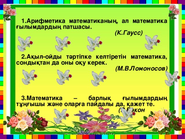 1.Арифметика математиканың, ал математика ғылымдардың патшасы.  (К.Гаусс)    2.Ақыл-ойды тәртіпке келтіретін математика, сондықтан да оны оқу керек.  (М.В.Ломоносов)    3.Математика – барлық ғылымдардың тұңғышы және оларға пайдалы да, қажет те.  (Р.Бэкон  )