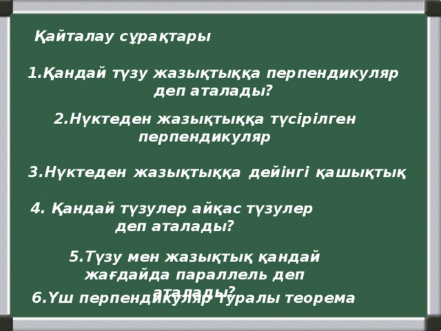 Қайталау сұрақтары 1.Қандай түзу жазықтыққа перпендикуляр деп аталады? 2.Нүктеден жазықтыққа түсірілген перпендикуляр 3.Нүктеден  жазықтыққа  дейінгі  қашықтық 4. Қандай түзулер айқас түзулер деп аталады? 5.Түзу мен жазықтық қандай жағдайда параллель деп аталады? 6.Үш перпендикуляр туралы теорема