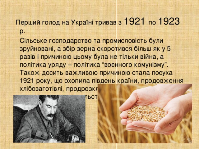 Перший голод на Україні тривав з 1921 по 1923 р.  Сільське господарство та промисловість були зруйновані, а збір зерна скоротився більш як у 5 разів і причиною цьому була не тільки війна, а політика уряду – політика “воєнного комунізму”. Також досить важливою причиною стала посуха 1921 року, що охопила південь країни, продовження хлібозаготівлі, продрозкладка з її насильним вилученням продовольства у селян.