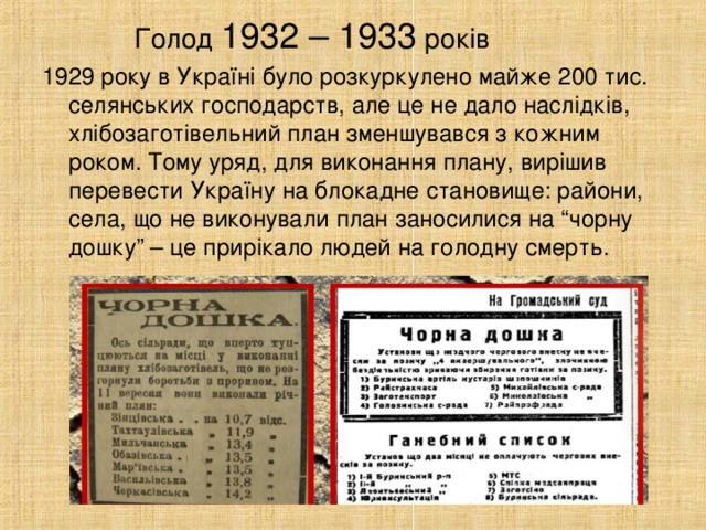 Голод 1932 – 1933 років 1929 року в Україні було розкуркулено майже 200 тис. селянських господарств, але це не дало наслідків, хлібозаготівельний план зменшувався з кожним роком. Тому уряд, для виконання плану, вирішив перевести Україну на блокадне становище: райони, села, що не виконували план заносилися на “чорну дошку” – це прирікало людей на голодну смерть.