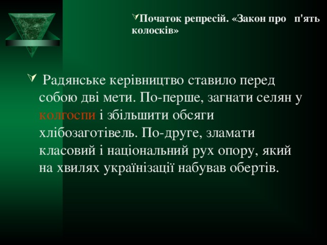 Початок репресій. «Закон про п'ять колосків» Початок репресій. «Закон про п'ять колосків» Початок репресій. «Закон про п'ять колосків» Початок репресій. «Закон про п'ять колосків» Початок репресій. «Закон про п'ять колосків»   Радянське керівництво ставило перед собою дві мети. По-перше, загнати селян у  колгоспи  і збільшити обсяги хлібозаготівель. По-друге, зламати класовий і національний рух опору, який на хвилях українізації набував обертів.