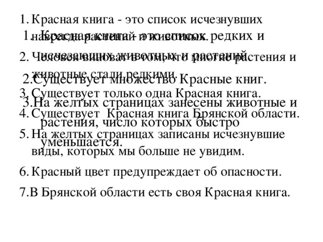 Красная книга - это список исчезнувших навсегда растений и животных.  Человек виноват в том, что многие растения и животные стали редкими. Существует только одна Красная книга.    Существует Красная книга Брянской области. На желтых страницах записаны исчезнувшие виды, которых мы больше не увидим. Красный цвет предупреждает об опасности.  7.В Брянской области есть своя Красная книга. Красная книга - это список редких и исчезающих животных и растений.