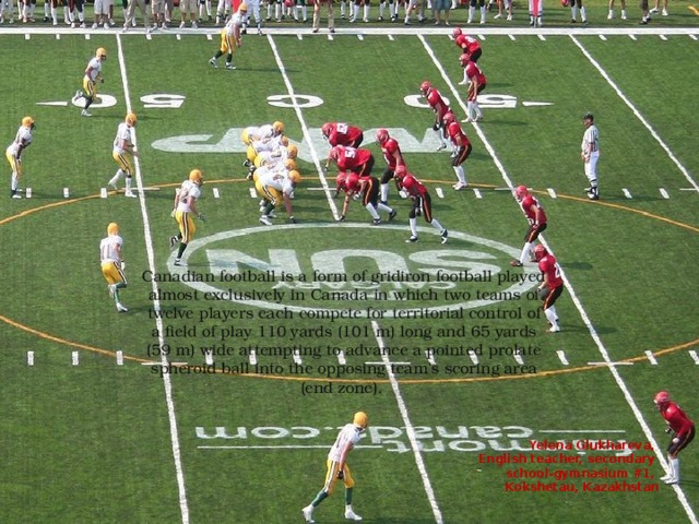 Canadian football is a form of gridiron football played almost exclusively in Canada in which two teams of twelve players each compete for territorial control of a field of play 110 yards (101 m) long and 65 yards (59 m) wide attempting to advance a pointed prolate spheroid ball into the opposing team's scoring area (end zone). Yelena Glukhareva, English teacher, secondary school-gymnasium #1, Kokshetau, Kazakhstan