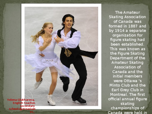 The Amateur Skating Association of Canada was formed in 1887 and by 1914 a separate organization for figure skating had been established. This was known as the Figure Skating Department of the Amateur Skating Association of Canada and the initial members were Ottawa 's Minto Club and the Earl Grey Club in Montreal. The first official annual figure skating championships of Canada were held in the same year under the new organization. Yelena Glukhareva, English teacher, secondary school-gymnasium #1, Kokshetau, Kazakhstan