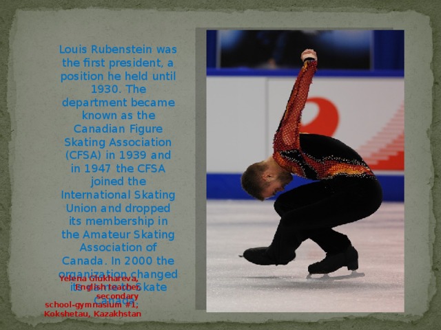 Louis Rubenstein was the first president, a position he held until 1930. The department became known as the Canadian Figure Skating Association (CFSA) in 1939 and in 1947 the CFSA joined the International Skating Union and dropped its membership in the Amateur Skating Association of Canada. In 2000 the organization changed its name to Skate Canada. Yelena Glukhareva, English teacher, secondary school-gymnasium #1, Kokshetau, Kazakhstan