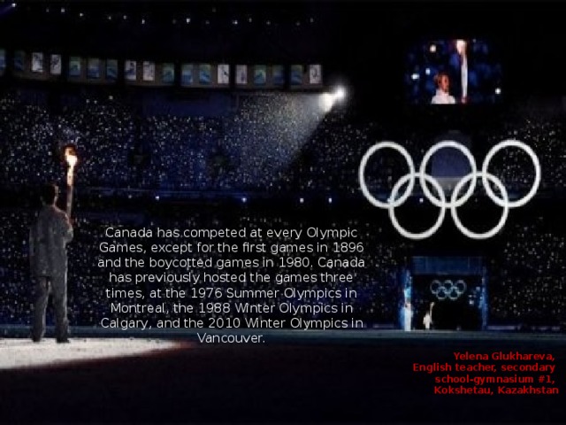 Canada has competed at every Olympic Games, except for the first games in 1896 and the boycotted games in 1980. Canada has previously hosted the games three times, at the 1976 Summer Olympics in Montreal, the 1988 Winter Olympics in Calgary, and the 2010 Winter Olympics in Vancouver. Yelena Glukhareva, English teacher, secondary school-gymnasium #1, Kokshetau, Kazakhstan