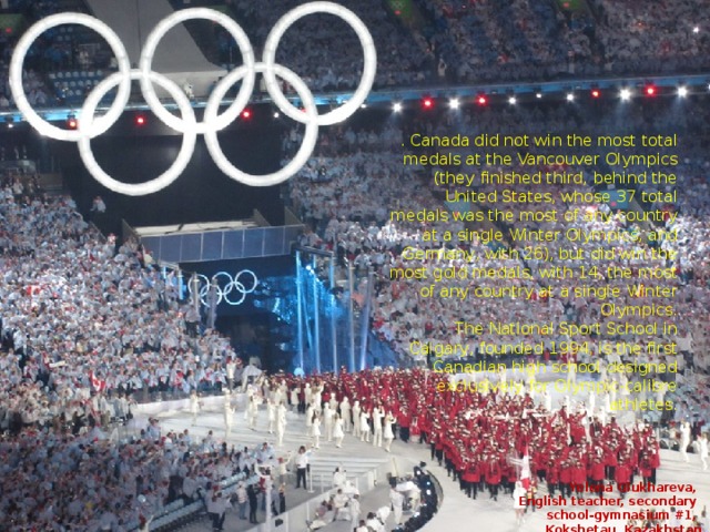 . Canada did not win the most total medals at the Vancouver Olympics (they finished third, behind the United States, whose 37 total medals was the most of any country at a single Winter Olympics, and Germany, with 26), but did win the most gold medals, with 14, the most of any country at a single Winter Olympics. The National Sport School in Calgary, founded 1994, is the first Canadian high school designed exclusively for Olympic-calibre athletes. Yelena Glukhareva, English teacher, secondary school-gymnasium #1, Kokshetau, Kazakhstan