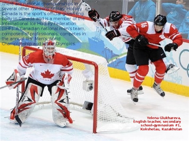 There are national championships in several other divisions of play. Hockey Canada is the sport's official governing body in Canada and is a member of the International Ice Hockey Federation (IIHF). A Canadian national men's team, composed of professionals, competes in the annual IIHF Men's World Championship and in the Olympics. Yelena Glukhareva, English teacher, secondary school-gymnasium #1, Kokshetau, Kazakhstan