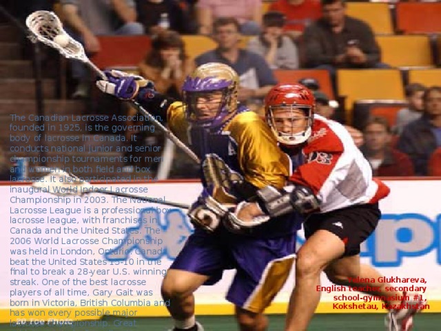 The Canadian Lacrosse Association, founded in 1925, is the governing body of lacrosse in Canada. It conducts national junior and senior championship tournaments for men and women in both field and box lacrosse. It also participated in the inaugural World Indoor Lacrosse Championship in 2003. The National Lacrosse League is a professional box lacrosse league, with franchises in Canada and the United States. The 2006 World Lacrosse Championship was held in London, Ontario. Canada beat the United States 15-10 in the final to break a 28-year U.S. winning streak. One of the best lacrosse players of all time, Gary Gait was born in Victoria, British Columbia and has won every possible major lacrosse championship. Great achievements in Canadian Lacrosse are recognized by the Canadian Lacrosse Hall of Fame. Yelena Glukhareva, English teacher, secondary school-gymnasium #1, Kokshetau, Kazakhstan