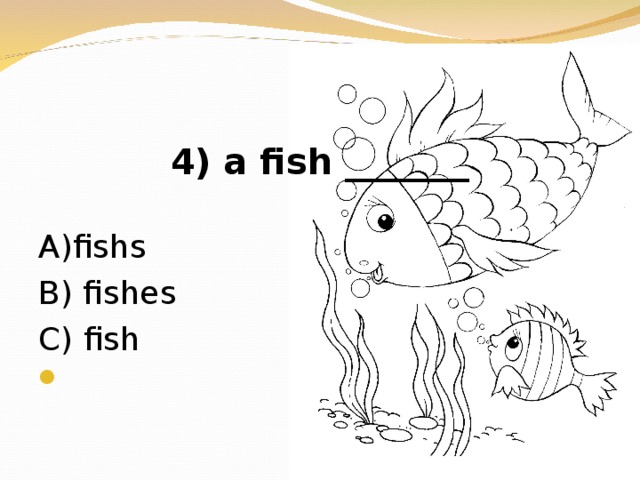 4) a fish _______ А )fishs В ) fishes  C) fish
