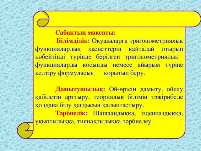 Сабақтың мақсаты:  Білімділік: Оқушыларға тригонометриялық функциялардың қасиеттерін қайталай отырып  көбейтінді түрінде берілген тригонометриялық функцияларды қосынды немесе айырым түріне келтіру формуласын қорытып беру.  Дамытушылық: Ой-өрісін дамыту, ойлау қабілетін арттыру, теориялық білімін тәжірибеде қолдана білу дағдысын қалыптастыру.  Тәрбиелік: Шапшаңдыққа, ізденпаздыққа, ұқыптылыққа, тиянақтылыққа тәрбиелеу.