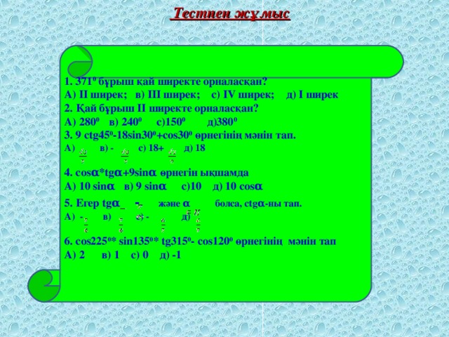 Тестпен жұмыс  1. 371 0 бұрыш қай ширекте орналасқан? А) ІІ ширек; в) ІІІ ширек; с) ІV ширек; д) І ширек 2. Қай бұрыш ІІ ширекте орналасқан? А) 280 0 в) 240 0 с)150 0 д)380 0 3. 9 ctg45 0 -18sin30 0 +cos30 0 өрнегінің мәнін тап. А) в) - с) 18+ д) 18  4. cos α *tg α +9sin α өрнегін ықшамда А) 10 sin α в) 9 sin α с)10 д) 10 cos α 5. Егер tg α  - және α болса, ctg α -ны тап. А) - в) с) - д)  6. cos225 0 * sin135 0 * tg315 0 - cos120 0 өрнегінің мәнін тап А) 2 в) 1 с) 0 д) -1