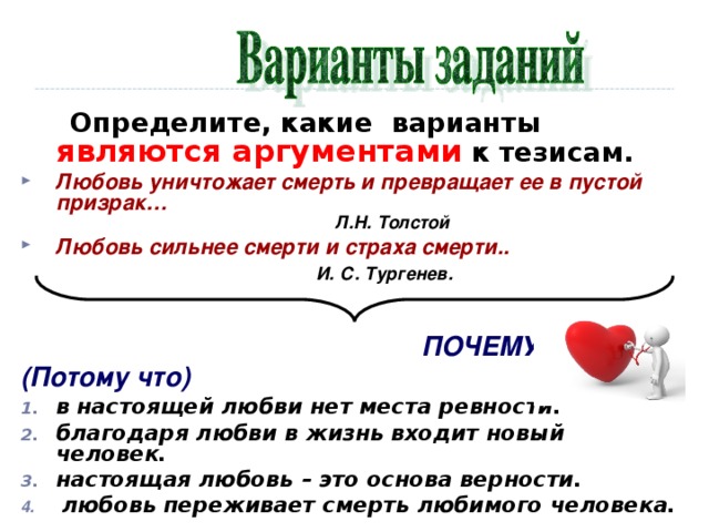       Определите, какие варианты являются аргументами к тезисам. Любовь уничтожает смерть и превращает ее в пустой призрак…  Л.Н. Толстой    Любовь сильнее смерти и страха смерти..  И. С. Тургенев.             ПОЧЕМУ? (Потому что)   