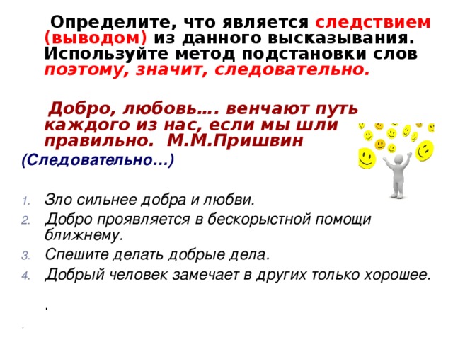 Определите, что является следствием (выводом) из данного высказывания. Используйте метод подстановки слов поэтому, значит, следовательно.   Добро, любовь…. венчают путь каждого из нас, если мы шли правильно. М.М.Пришвин (Следовательно…)  