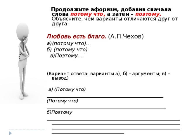 Продолжите афоризм, добавив сначала слова потому что , а затем – поэтому.  Объясните, чем варианты отличаются друг от друга.  Любовь есть благо. а)(потому что)… б) (потому что)  в)Поэтому…   (Вариант ответа: варианты а), б) - аргументы; в) – вывод)  а) (Потому что) __________________________________________________ (Потому что) ___________________________________________________ б)Поэтому ______________________________________________________________________________________________________________________________________________________________________________________________________