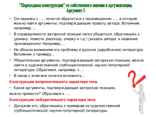 Соглашаясь с …., хочется обратиться к произведению …., в котором можно найти аргументы, подтверждающие правоту автора. Вспомним, например…. В справедливости авторской позиции легко убедиться, обратившись к ( роману, повести, рассказу, очерку и т.д.) (указать автора и название произведения). Например,… Не обошла вниманием эту проблему и русская (зарубежная) литература. Вспомним, к примеру… Убедительные аргументы, подтверждающие авторскую позицию, можно найти в художественной (публицистической, научно-популярной) литературе. Обратимся, например, к … В связи с этим мне хочется вспомнить… Конструкции вопросительного характера типа Какие аргументы, подтверждающие авторскую позицию, можно привести? Обратимся к …. Конструкции побудительного характера типа Докажем это, обратившись к примерам из художественной (публицистической, научно-популярной) литературы.