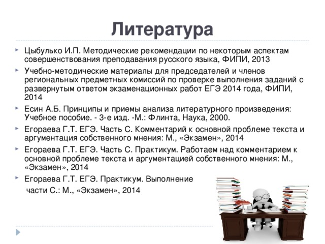 Литература Цыбулько И.П. Методические рекомендации по некоторым аспектам совершенствования преподавания русского языка, ФИПИ, 2013 Учебно-методические материалы для председателей и членов региональных предметных комиссий по проверке выполнения заданий с развернутым ответом экзаменационных работ ЕГЭ 2014 года, ФИПИ, 2014 Есин А.Б. Принципы и приемы анализа литературного произведения: Учебное пособие. - 3-е изд. -М.: Флинта, Наука, 2000. Егораева Г.Т. ЕГЭ. Часть С. Комментарий к основной проблеме текста и аргументация собственного мнения: М., «Экзамен», 201 4 Егораева Г.Т. ЕГЭ. Часть С. Практикум. Работаем над комментарием к основной проблеме текста и аргументацией собственного мнения: М., «Экзамен», 201 4 Егораева Г.Т. ЕГЭ. Практикум. Выполнение  части С.: М., «Экзамен», 201 4