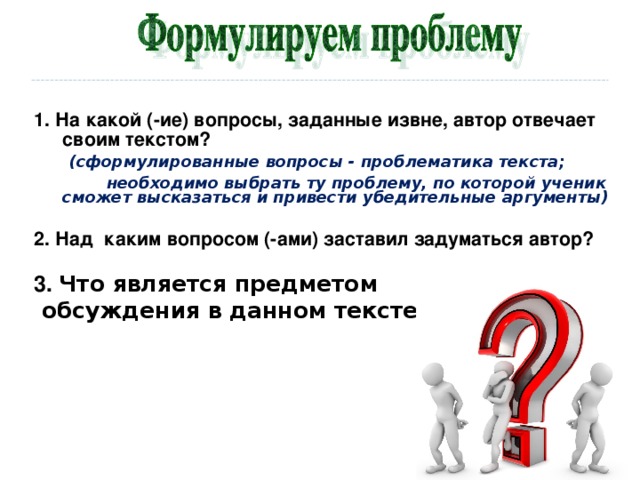 1. На какой (-ие) вопросы, заданные извне, автор отвечает своим текстом?  (сформулированные вопросы - проблематика текста;  необходимо выбрать ту проблему, по которой ученик сможет высказаться и привести убедительные аргументы)  2. Над каким вопросом (-ами) заставил задуматься автор?  3. Что является предметом  обсуждения в данном тексте?