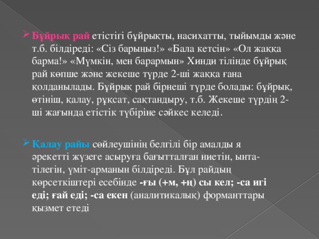 Бұйрық рай етістігі бұйрықты, насихатты, тыйымды және т.б. білдіреді: «Сіз барыңыз!» «Бала кетсін» «Ол жаққа барма!» «Мүмкін, мен барармын» Хинди тілінде бұйрық рай көпше және жекеше түрде 2-ші жаққа ғана қолданылады. Бұйрық рай бірнеші түрде болады: бұйрық, өтініш, қалау, рұқсат, сақтандыру, т.б. Жекеше түрдің 2-ші жағында етістік түбіріне сәйкес келеді . Қалау райы сөйлеушінің белгілі бір амалды я әрекетті жүзеге асыруға бағытталған ниетін, ынта-тілегін, үміт-арманын білдіреді. Бұл райдың көрсеткіштері есебінде  -ғы (+м, +ң) сы кел; -са игі еді; ғай еді; -са екен  (аналитикалық) форманттары қызмет етеді