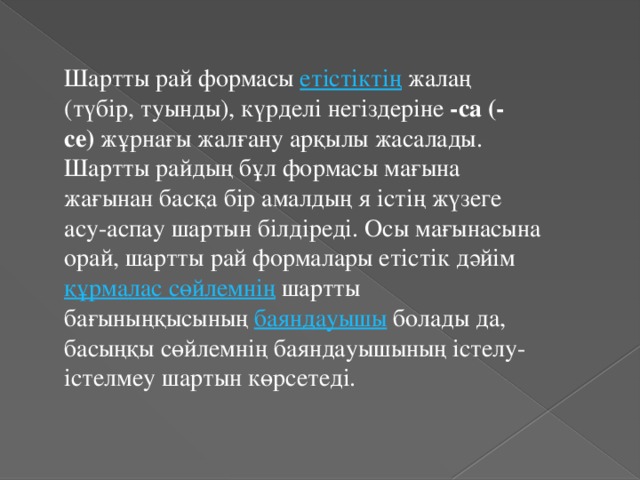 Шартты рай формасы  етістіктің  жалаң (түбір, туынды), күрделі негіздеріне  -са (-се)  жұрнағы жалғану арқылы жасалады. Шартты райдың бұл формасы мағына жағынан басқа бір амалдың я істің жүзеге асу-аспау шартын білдіреді. Осы мағынасына орай, шартты рай формалары етістік дәйім  құрмалас сөйлемнің  шартты бағыныңқысының  баяндауышы  болады да, басыңқы сөйлемнің баяндауышының істелу-істелмеу шартын көрсетеді.