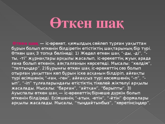 Өткен шақ   Өткен шақ — іс-әрекет, қимылдың сөйлеп тұрған уақыттан бұрын болып өткенін білдіретін етістіктің шақтарының бір түрі. Өткен шақ 3 топқа бөлінеді: 1) Жедел өткен шақ “-ды, -ді”, “-ты, -ті” жұрнақтары арқылы жасалып, іс-әрекеттің жуық арада ғана болып өткенін, аяқталғанын көрсетеді. Мысалы: “келдім”, “таптыңдар”. 2)Бұрынғы өткен шақ іс-әрекеттің сөз болып отырған уақыттан көп бұрын іске асқанын білдіріп, айғақты түрі есімшенің “-ған, -ген”, айғақсыз түрі көсемшенің “-п”, “-ып”, “-іп” тұлғаларындағы етістіктің тікелей жіктелуі арқылы жасалады. Мысалы: “барған”, “айтқан”, “барыпты”. 3) Ауыспалы өткен шақ — іс-әрекеттің бірнеше дүркін болып өткенін білдіреді. Есімшенің “-атын, -етін”, “-йтін” формалары арқылы жасалады. Мысалы, “тыңдайтынбыз”, “көретінсіңдер”.