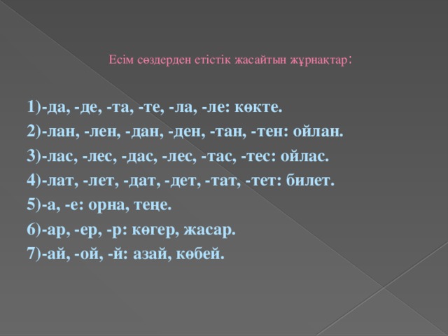 Есім сөздерден етістік жасайтын жұрнақтар :   1)-да, -де, -та, -те, -ла, -ле: көкте. 2)-лан, -лен, -дан, -ден, -тан, -тен: ойлан. 3)-лас, -лес, -дас, -лес, -тас, -тес: ойлас. 4)-лат, -лет, -дат, -дет, -тат, -тет: билет. 5)-а, -е: орна, теңе. 6)-ар, -ер, -р: көгер, жасар. 7)-ай, -ой, -й: азай, көбей.