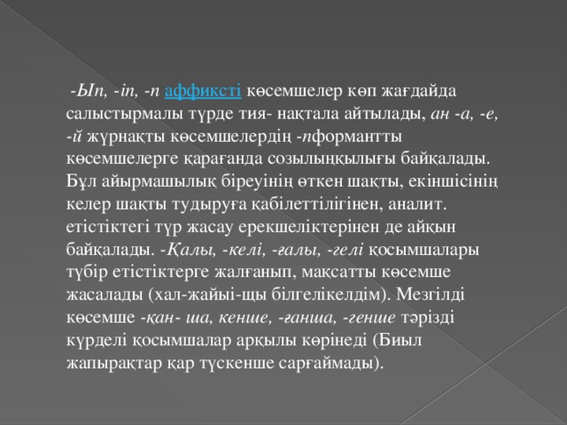   -Ып, -іп, -п   аффиксті  көсемшелер көп жағдайда салыстырмалы түрде тия- нақтала айтылады,  aн -а, -е, -й  жүрнақты көсемшелердің  -п формантты көсемшелерге қарағанда созылыңқылығы байқалады. Бұл айырмашылық біреуінің өткен шақты, екіншісінің келер шақты тудыруға қабілеттілігінен, аналит. етістіктегі түр жасау ерекшеліктерінен де айқын байқалады.  -Қалы, -келі, -ғалы, -гелі  қосымшалары түбір етістіктерге жалғанып, мақсатты көсемше жасалады (хал-жайыі-щы білгелікелдім). Мезгілді көсемше  -қан- ша, кенше, -ғанша, -генше  тәрізді күрделі қосымшалар арқылы көрінеді (Биыл жапырақтар қар түскенше сарғаймады).