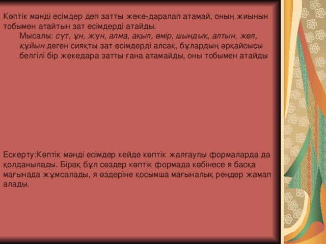 Көптік мәнді есімдер деп затты жеке-даралап атамай, оның жиынын тобымен атайтын зат есімдерді атайды. Мысалы:  сүт, ұн, жүн, алма, ақыл, өмір, шындық, алтын, жел, құйын  деген сияқты зат есімдерді алсақ, бұлардың әрқайсысы белгілі бір жекедара затты ғана атамайды, оны тобымен атайды Мысалы:  сүт, ұн, жүн, алма, ақыл, өмір, шындық, алтын, жел, құйын  деген сияқты зат есімдерді алсақ, бұлардың әрқайсысы белгілі бір жекедара затты ғана атамайды, оны тобымен атайды Ескерту: Көптік мәнді есімдер кейде көптік жалғаулы формаларда да қолданылады. Бірақ бұл сөздер көптік формада көбінесе я басқа мағынада жұмсалады, я өздеріне қосымша мағыналық реңдер жамап алады.