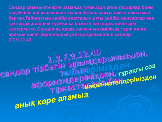 сөздерімізден тұрақты сөз мақал-мәтелдерімізден  анық көре аламыз . Сандар ұғымы өте ерте заманда туған.Бұл ұғым ғасырлар бойы кеңейтіліп әрі жалпылана түскен.Қазақ халқы киеге үлкен мән берген.Табиғаттың кейбір апаттарын,отты кейбір жануарлар мен құстарды,көшпелі тұрмысқа қажетті заттарды киелі деп қастерлеген.Сондай-ақ қазақ халқының өмірінде түрлі мәнге ерекше сипат бере отырып,жиі қолданылатын сандар-3,7,9,12,40.