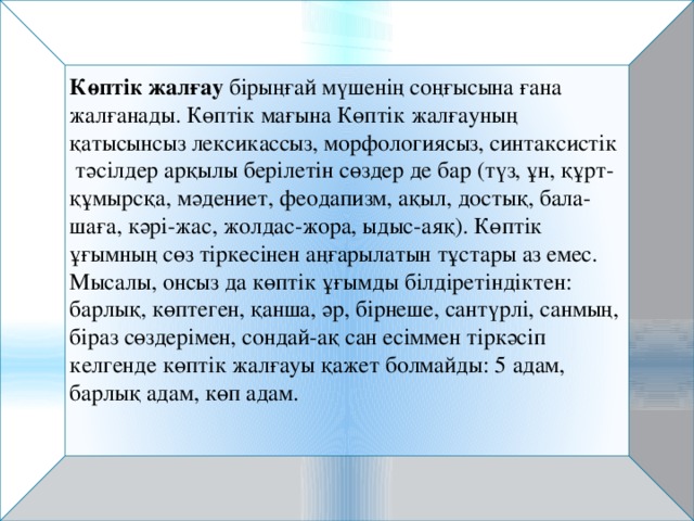 Көптік жалғау  бірыңғай мүшенің соңғысына ғана жалғанады. Көптік мағына Көптік жалғауның қатысынсыз лексикассыз, морфологиясыз, синтаксистік тәсілдер арқылы берілетін сөздер де бар (түз, ұн, құрт-құмырсқа, мәдениет, феодапизм, ақыл, достық, бала-шаға, кәрі-жас, жолдас-жора, ыдыс-аяқ). Көптік ұғымның сөз тіркесінен аңғарылатын тұстары аз емес. Мысалы, онсыз да көптік ұғымды білдіретіндіктен: барлық, көптеген, қанша, әр, бірнеше, сантүрлі, санмың, біраз сөздерімен, сондай-ақ сан есіммен тіркәсіп келгенде көптік жалғауы қажет болмайды: 5 адам, барлық адам, көп адам.