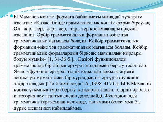 Ы.Маманов көптік формаға байланысты мынадай тұжырым жасаған: «Қазақ тілінде грамматикалық көптік форма біреу-ақ. Ол –лар, -лер, -дар, -дер, -тар, -тер қосымшалары арқылы жасалады. Әрбір грамматикалық форманың өзіне тән грамматикалық мағынасы болады. Кейбір грамматикалық форманың өзіне тән грамматикалық мағынасы болады. Кейбір грамматикалық формалардың бірнеше мағыналық қырлары болуы мүмкін» [1, 31-36 б.]... Қазіргі функционалды грамматикада бір ойдың әртүрлі жолдармен берілу тәсілі бар. Яғни, «функция әртүрлі тілдік құралдар арқылы жүзеге асырылуы мүмкін және бір құралдың өзі әртүрлі функция атқара алады» [Тіл білімі сөздігі.А.,1998. 417 б.]. Ы.Е.Маманов көптік ұғымның түрлі берілу жолдарын танып, оларды әр басқа категория деу ағаттық екенін дәлелдейді. Функционалды грамматика тұрғысынан келгенде, ғалымның болжамын біз дұрыс шешім деп қабылдаймыз.