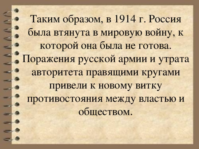 Таким образом, в 1914 г. Россия была втянута в мировую войну, к которой она была не готова. Поражения русской армии и утрата авторитета правящими кругами привели к новому витку противостояния между властью и обществом .