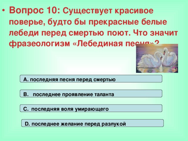 Вопрос 10: Существует красивое поверье, будто бы прекрасные белые лебеди перед смертью поют. Что значит фразеологизм «Лебединая песня»?