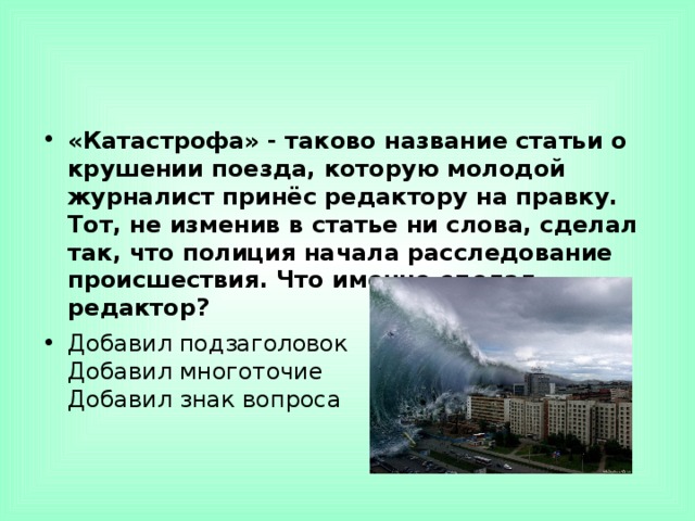 «Катастрофа» - таково название статьи о крушении поезда, которую молодой журналист принёс редактору на правку. Тот, не изменив в статье ни слова, сделал так, что полиция начала расследование происшествия. Что именно сделал редактор? Добавил подзаголовок  Добавил многоточие  Добавил знак вопроса