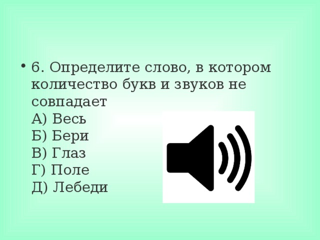 6. Определите слово, в котором количество букв и звуков не совпадает  А) Весь  Б) Бери  В) Глаз  Г) Поле  Д) Лебеди