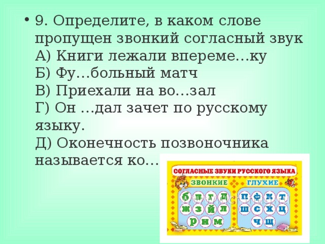 9. Определите, в каком слове пропущен звонкий согласный звук  А) Книги лежали впереме…ку  Б) Фу…больный матч  В) Приехали на во…зал  Г) Он …дал зачет по русскому языку.  Д) Оконечность позвоночника называется ко…чик