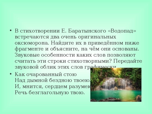 В стихотворении Е. Баратынского «Водопад» встречаются два очень оригинальных оксюморона. Найдите их в приведённом ниже фрагменте и объясните, на чём они основаны. Звуковые особенности каких слов позволяют считать эти строки стихотворными? Передайте звуковой облик этих слов графически. Как очарованный стою  Над дымной бездною твоею.  И, мнится, сердцем разумею  Речь безглагольную твою.