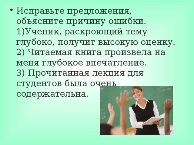 Исправьте предложения, объясните причину ошибки.  1)Ученик, раскроющий тему глубоко, получит высокую оценку.  2) Читаемая книга произвела на меня глубокое впечатление.  3) Прочитанная лекция для студентов была очень содержательна.